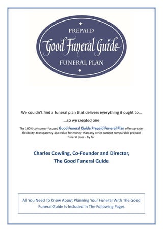 All You Need To Know About Planning Your Funeral With The Good
Funeral Guide Is Included In The Following Pages
We couldn’t find a funeral plan that delivers everything it ought to...
...so we created one
The 100% consumer-focused Good Funeral Guide Prepaid Funeral Plan offers greater
flexibility, transparency and value for money than any other current comparable prepaid
funeral plan – by far.
Charles Cowling, Co-Founder and Director,
The Good Funeral Guide
 