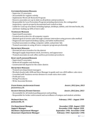 2 | P a g e
CUSTOMER EXPERIENCE MANAGER
· Supervise 15 associates
· Accountable for register activity
· Implements Work Life Rewards Program
· Ensures associates are up-to-date on all policies and procedures
· Responsible for Loss Prevention Program including alarm tests, fire extinguisher
inspections, reports properly documented and routed on time
· Liable for Lock-up area items including laptops, desktops, tablets, and chrome books, ink,
and toner making up 60% of store sales
TECHNOLOGY MANAGER
· Supervised 8 associates
· Created work orders for all computer repairs
· Attained goal of service sales through customer interaction using proven sales method
· Diagnosed and repaired desktop, laptop, and tablet malfunctions
· Coached associates in selling computer, tablet, and printer kits
· Trained associates in using all store computer programs proficiently
DEPARTMENTMANAGER
· Directed all store transfers for the district
· Managed supply department stock, inventory, and appearance
· Trained associates in cash office and loss prevention procedures
RESETAND PLANOGRAM MANAGER
· Supervised 5 associates
· Ordered all supplies and shelving
· Constructed ink depots for the entire district
DEPARTMENTMANAGER
· Trained new department managers
· Worked closely with ASM and Store Manager to guide and run a $20 million sales store
· Consulted with business service division to create extra store sales
· Profit and Loss
· Hiring Procedures
· Write Associate Reviews
PAXON SCHOOL FORADVANCED STUDIES AUGUST,2012-JUNE, 2013
JACKSONVILLE,FL
SECURITY OFFICER/STUDENTSERVICES AUGUST,2012-JUNE, 2013
· Accountable for all student parking passes and parking
· Responsible for locker enforcement and surveillance of campus and student activities
Walmart Store Inc. February 1995 – August 1999
Jacksonville, FL
Pet Department Manager November 1998- August 1999
Support Manager November 1998- August 1999
Hardware Department Manager September 1996- November 1998
Houseware Department Manager February 1995- September 1996
 