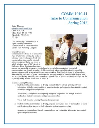 COMM 1010-11
Intro to Communication
Spring 2016
Quinn Thurman
quinnthurman@gmail.com
Office CN 213K
Office hours TR 10-10:50
Class Info: TR 8-9:50
ED 103
Text: Introducing Communication: A
Digital Learning Experience
Matthew Barton & Jonathan Holiman
Kendall Hunt Publishing Company
Course Overview:
Communication is found in all areas of our
lives. Whatever the activity, the ability to
articulate your own thoughts clearly into
constructed messages,and to interpret
others messages,will give you power to
unlock solutions some of life’s greatest
challenges. These thoughts and messages
are sent and received in so many ways and channels; i.e. verbal communication, non-verbal
communication, and through technology. Public speaking is a large part of this class because of the
resources it can provide to you as you become more proficient. This class is designed to help you better
understand the importance of strong communication, recognize aspects of communication in your own
life, help you develop your ability to communicate, speak in front of groups, and of course to light the fire
to your upcoming passion for this field of study! ;)
Essential Learning Outcomes:
1. Students will have opportunities to develop research skills by actively gathering relevant
information, skillfully conceptualizing a speaking situation and expressing these ideas in required
informative and persuasive speeches.
Assessment: Accomplished by completing the speech assignments and through instructor
feedback on students’ informative and persuasive speeches.
Ties to SUU Essential Learning Outcome: Communication
2. Students will have opportunities to develop, organize and express ideas by learning how to locate
and identify credible sources for both informative and persuasive speeches.
Assessment: Accomplished through conceptualizing and synthesizing information into required
speech preparation outlines.
 