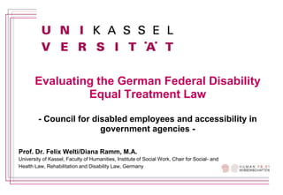 Evaluating the German Federal Disability
Equal Treatment Law
- Council for disabled employees and accessibility in
government agencies -
Prof. Dr. Felix Welti/Diana Ramm, M.A.
University of Kassel, Faculty of Humanities, Institute of Social Work, Chair for Social- and
Health Law, Rehabilitation and Disability Law, Germany
 