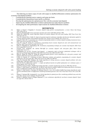 Solving economc dispatch with valve point loading 
www.ijesi.org 10 | Page 
The following are future scope of work with respect to shuffled differential evolution optimization for economic load dispatch problem. 
- Considering the spinning reserve capacity and ramp rate limits 
- Considering the transmission losses and B co-efficient 
- Develop the optimization for optimal power flow with the economic load dispatch 
- Improving the shuffled differential evolution optimization for multi objective problem 
- Investigating the other performance improvements for shuffled differential evolution 
REFERENCES 
[1]. Mahor A, Prasad V, Rangnekar S. Economic dispatch using particle swarmoptimization: a review. Renew Sust Energy 2009;13(8):2134–41. 
[2]. Wood AJ, Wollenberg BF. Power generation operation and control. John Wiley & Sons; 1984. 
[3]. Walters DC, Sheble GB. Genetic algorithm solution of economic dispatch with valve point loading. IEEE Trans Power Syst 1993;8(3):1325–32. 
[4]. Neto JXV, Bernert DLA, Coelho LS. Improved quantum-inspired evolutionary algorithm with diversity information applied to economic dispatch problem with prohibited operating zones. Energy Convers Manage 2011;52(1):8–14. 
[5]. Liang ZX, Glover JD. A zoom feature for a dynamic programming solution to economic dispatch including transmission losses. IEEE Trans Power Syst1992;7(2):544–50. 
[6]. Yang HT, Yang PC, Huang CL. Evolutionary programming based economic dispatch for units with nonsmooth fuel cost functions. IEEE Trans Power Syst1996;11(1):112–8. 
[7]. Sinha N, Chakrabarti R, Chattopadhyay PK. Evolutionary programming techniques for economic load dispatch. IEEE Trans Evol Comput2003;7(1):83–94. 
[8]. [Victoire TAA, Jeyakumar AE. Hybrid PSO–SQP for economic dispatch with valve-point effect. Electr Power SystRes2004;71(1):51–9. 
[9]. Vlachogiannis JG, Lee KY. Economic load dispatch – a comparative study on heuristic optimization techniques with an improved coordinated aggregationbased PSO. IEEE Trans Power Syst 2009;24(2):991–1001. 
[10]. Meng K, Wang HG, Dong ZY, Wong KP. Quantum-inspired particle swarm optimization for valve-point economic load dispatch. IEEE Trans Power Syst 2010;25(1):215–22. 
[11]. Coelho LS, Mariani VC. Combining of chaotic differential evolution and quadratic programming for economic dispatch optimisation with valve-point effect. IEEE Trans Power Syst 2006;21(2):989–96. 
[12]. Yang XS, Hosseinib SSS, Gandomic AH. Firefly algorithm for solving nonconvex economic dispatch problems with valve loading effect. Appl Soft Comput 2012;12(3):1180–6. 
[13]. Storn R, Price K. Differential evolution – a simple and efficient heuristic for global optimization over continuous spaces. J Global Optimiz 1997;11(4):359–431. 
[14]. Eusuff M, Lansey K, Pasha F. Shuffled frog-leaping algorithm: a memetic metaheuristic for discrete 2006;38(2):129–54. 
[15]. Niknam T, Azad Farsani E, Nayeripour M. An efficient multi-objective modified shuffled frog leaping algorithm for distribution feeder reconfiguration problem. Euro Trans Electr Power 2011;21(1):721–39. 
[16]. Niknam T, Azad Farsani E, Nayeripour M, Bahmani firouzi B. A new tribe modified shuffled frog leaping algorithm for multi- objective distribution feeder reconfiguration considering distributed generator units. Euro Trans Electr Power 2011;22(3):308– 33. 
[17]. Niknam T, Narimani MR, Azizipanah R. A new hybrid algorithm for optimal power flow considering prohibited zones and valve point effect. Energy Convers Manage 2012;58:197–206. 
[18]. Niknam T, Bahmani Firouzi B, Doagou Mojarrad H. A new evolutionary algorithm for non-linear economic dispatch. Expert Syst Appl 2011;38(10):13301–9. 
 