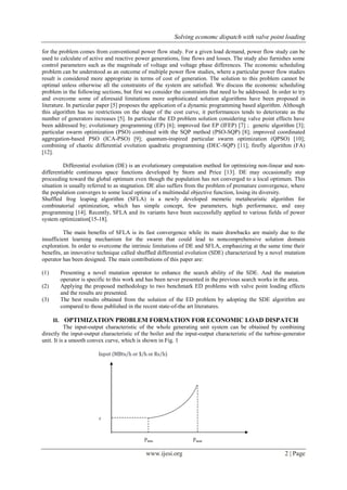 Solving economc dispatch with valve point loading 
www.ijesi.org 2 | Page 
for the problem comes from conventional power flow study. For a given load demand, power flow study can be used to calculate of active and reactive power generations, line flows and losses. The study also furnishes some control parameters such as the magnitude of voltage and voltage phase differences. The economic scheduling problem can be understood as an outcome of multiple power flow studies, where a particular power flow studies result is considered more appropriate in terms of cost of generation. The solution to this problem cannot be optimal unless otherwise all the constraints of the system are satisfied. We discuss the economic scheduling problem in the following sections, but first we consider the constraints that need to be addressed. In order to try and overcome some of aforesaid limitations more sophisticated solution algorithms have been proposed in literature. In particular paper [5] proposes the application of a dynamic programming based algorithm. Although this algorithm has no restrictions on the shape of the cost curve, it performances tends to deteriorate as the number of generators increases [5]. In particular the ED problem solution considering valve point effects have been addressed by; evolutionary programming (EP) [6]; improved fast EP (IFEP) [7] ; genetic algorithm [3]; particular swarm optimization (PSO) combined with the SQP method (PSO-SQP) [8]; improved coordinated aggregation-based PSO (ICA-PSO) [9]; quantum-inspired particular swarm optimization (QPSO) [10]; combining of chaotic differential evolution quadratic programming (DEC-SQP) [11]; firefly algorithm (FA) [12]. Differential evolution (DE) is an evolutionary computation method for optimizing non-linear and non- differentiable continuous space functions developed by Storn and Price [13]. DE may occasionally stop proceeding toward the global optimum even though the population has not converged to a local optimum. This situation is usually referred to as stagnation. DE also suffers from the problem of premature convergence, where the population converges to some local optima of a multimodal objective function, losing its diversity. Shuffled frog leaping algorithm (SFLA) is a newly developed memetic metaheuristic algorithm for combinatorial optimization, which has simple concept, few parameters, high performance, and easy programming [14]. Recently, SFLA and its variants have been successfully applied to various fields of power system optimization[15-18]. The main benefits of SFLA is its fast convergence while its main drawbacks are mainly due to the insufficient learning mechanism for the swarm that could lead to noncomprehensive solution domain exploration. In order to overcome the intrinsic limitations of DE and SFLA, emphasizing at the same time their benefits, an innovative technique called shuffled differential evolution (SDE) characterized by a novel mutation operator has been designed. The main contributions of this paper are: (1) Presenting a novel mutation operator to enhance the search ability of the SDE. And the mutation operator is specific to this work and has been never presented in the previous search works in the area. (2) Applying the proposed methodology to two benchmark ED problems with valve point loading effects and the results are presented. (3) The best results obtained from the solution of the ED problem by adopting the SDE algorithm are compared to those published in the recent state-of-the art literatures. 
II. OPTIMIZATION PROBLEM FORMATION FOR ECONOMIC LOAD DISPATCH 
The input-output characteristic of the whole generating unit system can be obtained by combining directly the input-output characteristic of the boiler and the input-output characteristic of the turbine-generator unit. It is a smooth convex curve, which is shown in Fig. 1  