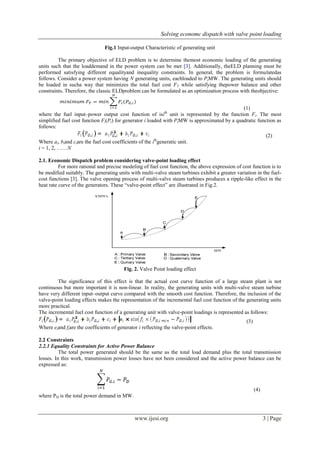 Solving economc dispatch with valve point loading 
www.ijesi.org 3 | Page 
Fig.1 Input-output Characteristic of generating unit The primary objective of ELD problem is to determine themost economic loading of the generating units such that the loaddemand in the power system can be met [3]. Additionally, theELD planning must be performed satisfying different equalityand inequality constraints. In general, the problem is formulatedas follows. Consider a power system having N generating units, eachloaded to PiMW. The generating units should be loaded in sucha way that minimizes the total fuel cost FT while satisfying thepower balance and other constraints. Therefore, the classic ELDproblem can be formulated as an optimization process with theobjective: (1) where the fuel input–power output cost function of isith unit is represented by the function Fi. The most simplified fuel cost function Fi(Pi) for generator i loaded with PiMW is approximated by a quadratic function as follows: (2) Where ai, biand ciare the fuel cost coefficients of the ithgeneratic unit. i = 1, 2, ……N 2.1. Economic Dispatch problem considering valve-point loading effect For more rational and precise modeling of fuel cost function, the above expression of cost function is to be modified suitably. The generating units with multi-valve steam turbines exhibit a greater variation in the fuel- cost functions [3]. The valve opening process of multi-valve steam turbines produces a ripple-like effect in the heat rate curve of the generators. These “valve-point effect” are illustrated in Fig.2. Fig. 2. Valve Point loading effect The significance of this effect is that the actual cost curve function of a large steam plant is not continuous but more important it is non-linear. In reality, the generating units with multi-valve steam turbine have very different input–output curve compared with the smooth cost function. Therefore, the inclusion of the valve-point loading effects makes the representation of the incremental fuel cost function of the generating units more practical. The incremental fuel cost function of a generating unit with valve-point loadings is represented as follows: (3) Where eiand fiare the coefficients of generator i reflecting the valve-point effects. 2.2 Constraints 2.2.1 Equality Constraints for Active Power Balance The total power generated should be the same as the total load demand plus the total transmission losses. In this work, transmission power losses have not been considered and the active power balance can be expressed as: (4) where PD is the total power demand in MW.  