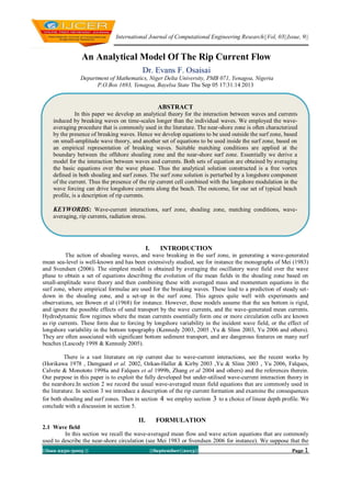 International Journal of Computational Engineering Research||Vol, 03||Issue, 9||
||Issn 2250-3005 || ||September||2013|| Page 1
An Analytical Model Of The Rip Current Flow
Dr. Evans F. Osaisai
Department of Mathematics, Niger Delta University, PMB 071, Yenagoa, Nigeria
P.O.Box 1693, Yenagoa, Bayelsa State Thu Sep 05 17:31:14 2013
I. INTRODUCTION
The action of shoaling waves, and wave breaking in the surf zone, in generating a wave-generated
mean sea-level is well-known and has been extensively studied, see for instance the monographs of Mei (1983)
and Svendsen (2006). The simplest model is obtained by averaging the oscillatory wave field over the wave
phase to obtain a set of equations describing the evolution of the mean fields in the shoaling zone based on
small-amplitude wave theory and then combining these with averaged mass and momentum equations in the
surf zone, where empirical formulae are used for the breaking waves. These lead to a prediction of steady set-
down in the shoaling zone, and a set-up in the surf zone. This agrees quite well with experiments and
observations, see Bowen et al (1968) for instance. However, these models assume that the sea bottom is rigid,
and ignore the possible effects of sand transport by the wave currents, and the wave-generated mean currents.
Hydrodynamic flow regimes where the mean currents essentially form one or more circulation cells are known
as rip currents. These form due to forcing by longshore variability in the incident wave field, or the effect of
longshore variability in the bottom topography (Kennedy 2003, 2005 ,Yu & Slinn 2003, Yu 2006 and others).
They are often associated with significant bottom sediment transport, and are dangerous features on many surf
beaches (Lascody 1998 & Kennedy 2005).
There is a vast literature on rip current due to wave-current interactions, see the recent works by
(Horikawa 1978 , Damgaard et al. 2002, Ozkan-Haller & Kirby 2003 ,Yu & Slinn 2003 , Yu 2006, Falques,
Calvete & Monototo 1998a and Falques et al 1999b, Zhang et al 2004 and others) and the references therein.
Our purpose in this paper is to exploit the fully developed but under-utilised wave-current interaction theory in
the nearshore.In section 2 we record the usual wave-averaged mean field equations that are commonly used in
the literature. In section 3 we introduce a description of the rip current formation and examine the consequences
for both shoaling and surf zones. Then in section 4 we employ section 3 to a choice of linear depth profile. We
conclude with a discussion in section 5.
II. FORMULATION
2.1 Wave field
In this section we recall the wave-averaged mean flow and wave action equations that are commonly
used to describe the near-shore circulation (see Mei 1983 or Svendsen 2006 for instance). We suppose that the
ABSTRACT
In this paper we develop an analytical theory for the interaction between waves and currents
induced by breaking waves on time-scales longer than the individual waves. We employed the wave-
averaging procedure that is commonly used in the literature. The near-shore zone is often characterized
by the presence of breaking waves. Hence we develop equations to be used outside the surf zone, based
on small-amplitude wave theory, and another set of equations to be used inside the surf zone, based on
an empirical representation of breaking waves. Suitable matching conditions are applied at the
boundary between the offshore shoaling zone and the near-shore surf zone. Essentially we derive a
model for the interaction between waves and currents. Both sets of equation are obtained by averaging
the basic equations over the wave phase. Thus the analytical solution constructed is a free vortex
defined in both shoaling and surf zones. The surf zone solution is perturbed by a longshore component
of the current. Thus the presence of the rip current cell combined with the longshore modulation in the
wave forcing can drive longshore currents along the beach. The outcome, for our set of typical beach
profile, is a description of rip currents.
KEYWORDS: Wave-current interactions, surf zone, shoaling zone, matching conditions, wave-
averaging, rip currents, radiation stress.
 