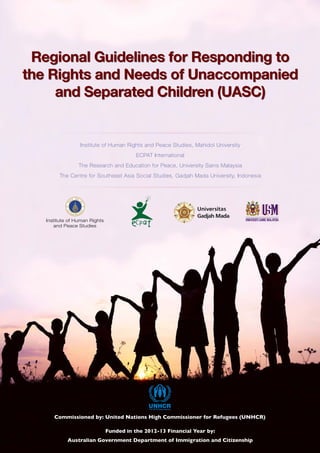 Institute of Human Rights and Peace Studies, Mahidol University
ECPAT International
The Research and Education for Peace, University Sains Malaysia
The Centre for Southeast Asia Social Studies, Gadjah Mada University, Indonesia
Regional Guidelines for Responding to
the Rights and Needs of Unaccompanied
and Separated Children (UASC)
Regional Guidelines for Responding to
the Rights and Needs of Unaccompanied
and Separated Children (UASC)
 