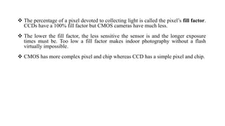 The percentage of a pixel devoted to collecting light is called the pixel’s fill factor.
CCDs have a 100% fill factor but CMOS cameras have much less.
 The lower the fill factor, the less sensitive the sensor is and the longer exposure
times must be. Too low a fill factor makes indoor photography without a flash
virtually impossible.
 CMOS has more complex pixel and chip whereas CCD has a simple pixel and chip.
 