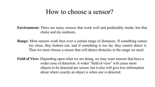 How to choose a sensor?
Environment: There are many sensors that work well and predictably inside, but that
choke and die outdoors.
Range: Most sensors work best over a certain range of distances. If something comes
too close, they bottom out, and if something is too far, they cannot detect it.
Thus we must choose a sensor that will detect obstacles in the range we need.
Field of View: Depending upon what we are doing, we may want sensors that have a
wider cone of detection. A wider “field of view” will cause more
objects to be detected per sensor, but it also will give less information
about where exactly an object is when one is detected.
 