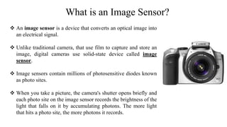 What is an Image Sensor?
 An image sensor is a device that converts an optical image into
an electrical signal.
 Unlike traditional camera, that use film to capture and store an
image, digital cameras use solid-state device called image
sensor.
 Image sensors contain millions of photosensitive diodes known
as photo sites.
 When you take a picture, the camera's shutter opens briefly and
each photo site on the image sensor records the brightness of the
light that falls on it by accumulating photons. The more light
that hits a photo site, the more photons it records.
 