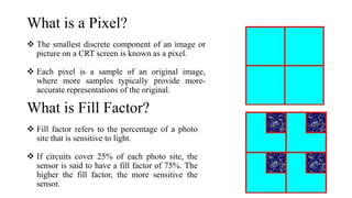 What is a Pixel?
 The smallest discrete component of an image or
picture on a CRT screen is known as a pixel.
 Each pixel is a sample of an original image,
where more samples typically provide more-
accurate representations of the original.
What is Fill Factor?
 Fill factor refers to the percentage of a photo
site that is sensitive to light.
 If circuits cover 25% of each photo site, the
sensor is said to have a fill factor of 75%. The
higher the fill factor, the more sensitive the
sensor.
 