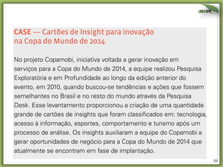 10	
  
CAse — Cartões de Insight para inovação
na Copa do Mundo de 2014
No projeto Copamobi, iniciativa voltada a gerar inovação em
serviços para a Copa do Mundo de 2014, a equipe realizou Pesquisa
Exploratória e em Profundidade ao longo da edição anterior do
evento, em 2010, quando buscou-se tendências e ações que fossem
semelhantes no Brasil e no resto do mundo através da Pesquisa
Desk. Esse levantamento proporcionou a criação de uma quantidade
grande de cartões de insights que foram classificados em: tecnologia,
acesso à informação, esportes, comportamento e turismo após um
processo de análise. Os insights auxiliaram a equipe do Copamobi a
gerar oportunidades de negócio para a Copa do Mundo de 2014 que
atualmente se encontram em fase de implantação.
 