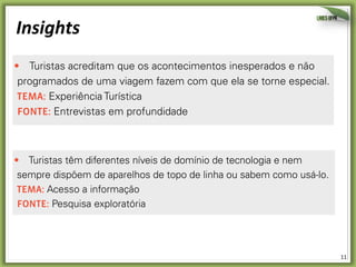 11	
  
Insights	
  
Turistas acreditam que os acontecimentos inesperados e não
programados de uma viagem fazem com que ela se torne especial.
temA: Experiência Turística
Fonte: Entrevistas em profundidade
Muitos turistas têm prazer em se sentirem imersos na cultura
visitada, mas sentem dificuldade em buscar atividades e locais
comuns à população local, ficando presos a visitas tradicionais a
pontos turísticos.
temA: Experiência Turística
Fonte: Entrevistas em profundidade
Alguns exemplos de insights do Projeto Copamobi:
Fonte: Entrevistas em profundidade
Muitos turistas têm prazer em se sentirem imersos na cultura
visitada, mas sentem dificuldade em buscar atividades e locais
comuns à população local, ficando presos a visitas tradicionais a
pontos turísticos.
temA: Experiência Turística
Fonte: Entrevistas em profundidade
Turistas têm diferentes níveis de domínio de tecnologia e nem
sempre dispõem de aparelhos de topo de linha ou sabem como usá-lo.
temA: Acesso a informação
Fonte: Pesquisa exploratória
 