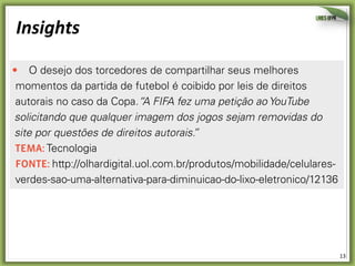 13	
  
Insights	
  
O desejo dos torcedores de compartilhar seus melhores
momentos da partida de futebol é coibido por leis de direitos
autorais no caso da Copa.“A FIFA fez uma petição ao YouTube
solicitando que qualquer imagem dos jogos sejam removidas do
site por questões de direitos autorais.”
temA: Tecnologia
Fonte: http://olhardigital.uol.com.br/produtos/mobilidade/celulares-
verdes-sao-uma-alternativa-para-diminuicao-do-lixo-eletronico/12136
O Facebook e o Twitter apresentam, segundo seus usuários, um
excesso de mensagens desnecessárias. Durante a Copa da África,
mais de 75% das mensagens no Twitter eram pouco interessantes
 