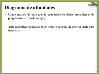 15	
  
Diagrama de afinidades
Ø  Usado quando há uma grande quantidade de dados provenientes da
pesquisa (desk e/ou de campo);
Ø  para identificar conexões entre temas e de áreas de oportunidade para
o projeto.
 