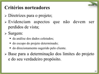 24	
  
Critérios norteadores
Ø  Diretrizes para o projeto;
Ø  Evidenciam aspectos que não devem ser
perdidos de vista;
Ø  Surgem:
§  da análise dos dados coletados;
§  do escopo do projeto determinado;
§  do direcionamento sugerido pelo cliente.
Ø  Base para a determinação dos limites do projeto
e do seu verdadeiro propósito.
 