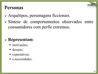 29	
  
Personas
Ø  Arquétipos, personagens ficcionais.
Ø  Síntese de comportamentos observados entre
consumidores com perfis extremos.
Ø  Representam:
§  motivações;
§  desejos;
§  expectativas;
§  e necessidades.
 