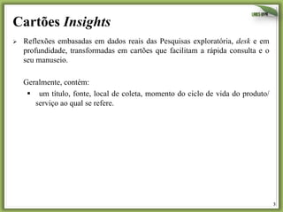 3	
  
Cartões Insights
Ø  Reflexões embasadas em dados reais das Pesquisas exploratória, desk e em
profundidade, transformadas em cartões que facilitam a rápida consulta e o
seu manuseio.
Geralmente, contém:
§  um título, fonte, local de coleta, momento do ciclo de vida do produto/
serviço ao qual se refere.
 