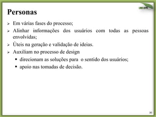 30	
  
Personas
Ø  Em várias fases do processo;
Ø  Alinhar informações dos usuários com todas as pessoas
envolvidas;
Ø  Úteis na geração e validação de ideias.
Ø  Auxiliam no processo de design
§  direcionam as soluções para o sentido dos usuários;
§  apoio nas tomadas de decisão.
 