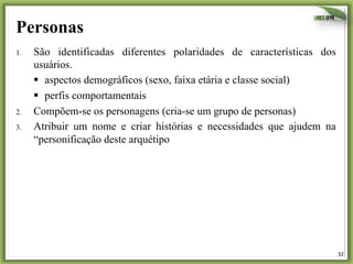 32	
  
Personas
1.  São identificadas diferentes polaridades de características dos
usuários.
§  aspectos demográficos (sexo, faixa etária e classe social)
§  perfis comportamentais
2.  Compõem-se os personagens (cria-se um grupo de personas)
3.  Atribuir um nome e criar histórias e necessidades que ajudem na
“personificação deste arquétipo
 