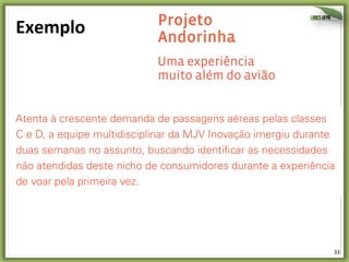 33	
  
Exemplo	
   Projeto
Andorinha
Uma experiência
muito além do avião
Atenta à crescente demanda de passagens aéreas pelas classes
C e D, a equipe multidisciplinar da MJV Inovação imergiu durante
duas semanas no assunto, buscando identificar as necessidades
não atendidas deste nicho de consumidores durante a experiência
de voar pela primeira vez.
 