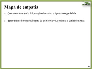 40	
  
Mapa de empatia
Ø  Quando se tem muita informação de campo e é preciso organizá-la.
Ø  gerar um melhor entendimento do público-alvo, de forma a ganhar empatia
 