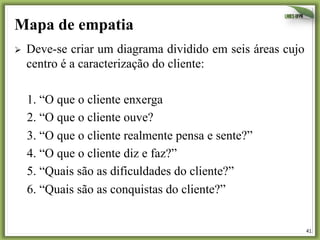 41	
  
Mapa de empatia
Ø  Deve-se criar um diagrama dividido em seis áreas cujo
centro é a caracterização do cliente:
1. “O que o cliente enxerga
2. “O que o cliente ouve?
3. “O que o cliente realmente pensa e sente?”
4. “O que o cliente diz e faz?”
5. “Quais são as dificuldades do cliente?”
6. “Quais são as conquistas do cliente?”
 