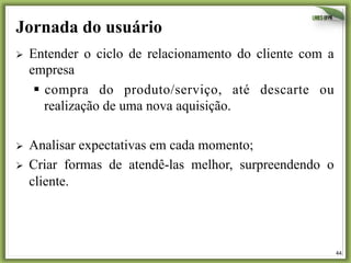 44	
  
Jornada do usuário
Ø  Entender o ciclo de relacionamento do cliente com a
empresa
§  compra do produto/serviço, até descarte ou
realização de uma nova aquisição.
Ø  Analisar expectativas em cada momento;
Ø  Criar formas de atendê-las melhor, surpreendendo o
cliente.
 