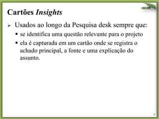 5	
  
Cartões Insights
Ø  	
  Usados ao longo da Pesquisa desk sempre que:
§  se identifica uma questão relevante para o projeto
§  ela é capturada em um cartão onde se registra o
achado principal, a fonte e uma explicação do
assunto.
 