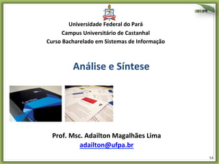 53	
  
Análise	
  e	
  Síntese	
  
Prof.	
  Msc.	
  Adailton	
  Magalhães	
  Lima	
  
adailton@ufpa.br	
  	
  
Universidade	
  Federal	
  do	
  Pará	
  
Campus	
  Universitário	
  de	
  Castanhal	
  
Curso	
  Bacharelado	
  em	
  Sistemas	
  de	
  Informação	
  
 