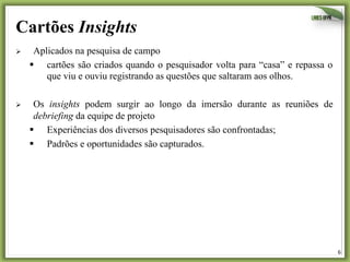 6	
  
Cartões Insights
Ø  Aplicados na pesquisa de campo
§  cartões são criados quando o pesquisador volta para “casa” e repassa o
que viu e ouviu registrando as questões que saltaram aos olhos.
Ø  Os insights podem surgir ao longo da imersão durante as reuniões de
debriefing da equipe de projeto
§  Experiências dos diversos pesquisadores são confrontadas;
§  Padrões e oportunidades são capturados.
 
