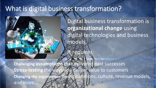 Digital business transformation is
organizational change using
digital technologies and business
models.
It requires:
What is digital business transformation?
• Challenging assumptions that delivered past successes
• Stress-testing the ways you deliver value to customers
• Changing the organization itself: operations, culture, revenue models,
and more…
 