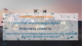 PERGUNTA EQUIVOCADA:
PERGUNTA CORRETA:
Como criar uma estratégia digital?
Como utilizar as tecnologias digitais para criar uma estratégia
de maior agilidade nos negócios?
 