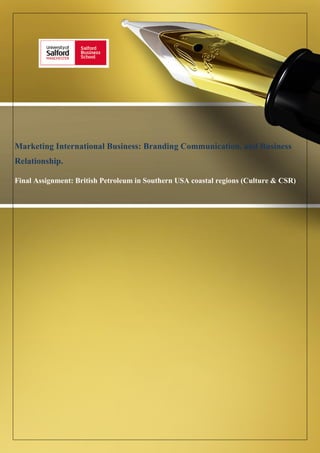1
Marketing International Business: Branding Communication, and Business
Relationship.
Final Assignment: British Petroleum in Southern USA coastal regions (Culture & CSR)
Final Assignment: British Petroleum in Southern USA coastal regions (Culture & CSR)
Mid Term Assignment: Cultural Influence
Final Assignment: British Petroleum in Southern USA
coastal regions (Cultures & CSR)
Business Relationships.
Final Assignment: British Petroleum in Southern USA coastal regions (Culture & CSR)
Mid Term Assignment: Cultural Influence
 