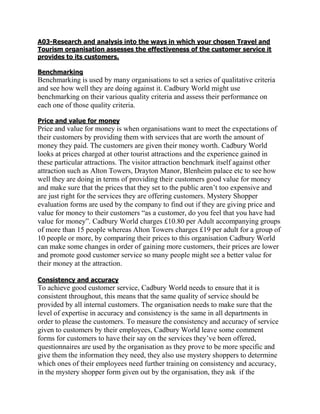 A03-Research and analysis into the ways in which your chosen Travel and
Tourism organisation assesses the effectiveness of the customer service it
provides to its customers.

Benchmarking
Benchmarking is used by many organisations to set a series of qualitative criteria
and see how well they are doing against it. Cadbury World might use
benchmarking on their various quality criteria and assess their performance on
each one of those quality criteria.

Price and value for money
Price and value for money is when organisations want to meet the expectations of
their customers by providing them with services that are worth the amount of
money they paid. The customers are given their money worth. Cadbury World
looks at prices charged at other tourist attractions and the experience gained in
these particular attractions. The visitor attraction benchmark itself against other
attraction such as Alton Towers, Drayton Manor, Blenheim palace etc to see how
well they are doing in terms of providing their customers good value for money
and make sure that the prices that they set to the public aren‟t too expensive and
are just right for the services they are offering customers. Mystery Shopper
evaluation forms are used by the company to find out if they are giving price and
value for money to their customers “as a customer, do you feel that you have had
value for money”. Cadbury World charges £10.80 per Adult accompanying groups
of more than 15 people whereas Alton Towers charges £19 per adult for a group of
10 people or more, by comparing their prices to this organisation Cadbury World
can make some changes in order of gaining more customers, their prices are lower
and promote good customer service so many people might see a better value for
their money at the attraction.

Consistency and accuracy
To achieve good customer service, Cadbury World needs to ensure that it is
consistent throughout, this means that the same quality of service should be
provided by all internal customers. The organisation needs to make sure that the
level of expertise in accuracy and consistency is the same in all departments in
order to please the customers. To measure the consistency and accuracy of service
given to customers by their employees, Cadbury World leave some comment
forms for customers to have their say on the services they‟ve been offered,
questionnaires are used by the organisation as they prove to be more specific and
give them the information they need, they also use mystery shoppers to determine
which ones of their employees need further training on consistency and accuracy,
in the mystery shopper form given out by the organisation, they ask if the
 