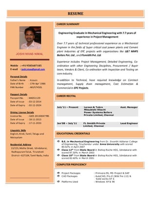 Engineering Graduate in Mechanical Engineering with 7.7 years of
experience in Project Management
Over 7.7 years of technical professional experience as a Mechanical
Engineer in the fields of Super critical coal power plants and Cement
plant Industries of EPC projects with organizations like L&T MHPS
Boilers Pvt. Ltd., and FlsmidthPvt. Ltd.
Experience includes Project Management, Detailed Engineering, Co-
ordination with other Engineering Disciplines, Procurement / Buyer
team, Vendors & Client, Co-ordination with Inspection and Testing on
core industry.
In-addition to Technical, have required knowledge on Contract
management, Supply chain management, Cost Estimation &
Commercialin EPC Projects.
July’11 – Present Larsen & Tubro Asst. Manager
Mitsubishi Hitachi
Power Systems Boilers
Private Limited, Chennai
Jan’08 – July’11 FL Smidth Private Lead Engineer
Limited, Chennai
 B.E. in Mechanical Engineering from Dr. Sivanthi Aditanar College
of Engineering, Tiruchendur under Anna University with scored
80.02% in April 2007
 Class 12th
from State Board in Bishop Roche HSS, Idindakarai with
scored 87.50% in March 2003
 Class 10th
from State Board in Bishop Roche HSS, Idindakarai with
scored 82.60% in March 2001
 Project Packages : Primvera P6, MS Project & SAP
 CAD Packages : AutoCAD, Pro-E (Wild fire 2.0) &
Solid works ST 6
 Platforms Used : Windows XP & 98
JOSHI NIVAS NIMAL
Mobile : +91 9585687185
E-mail : joshi.nivas@gmail.com
Personal Details
Father’s Name : A.Louis
Date of Birth : 17th Apr’ 1986
PAN Number : AKLPJ7450L
Passport Details
PassportNo. : M4051129
Date of Issue : 03-12-2014
Date of Expiry : 02-12-2024
Driving License Details
License No. : GJ05 20130047785
Date of Issue : 18-11-2013
Date of Expiry : 17-11-2033
Linguistic Skills
English,Hindi,Tamil,Telugu and
Malayalam
Residential Address
13/155,Matha Street, Idindakarai,
RadhapuramTaluk, Tirunelveli
District–627104,Tamil Nadu, India
RESUME
CAREER SUMMARY
CAREER RECITAL
EDUCATIONAL CREDENTIALS
COMPUTER PROFICIENCY
 