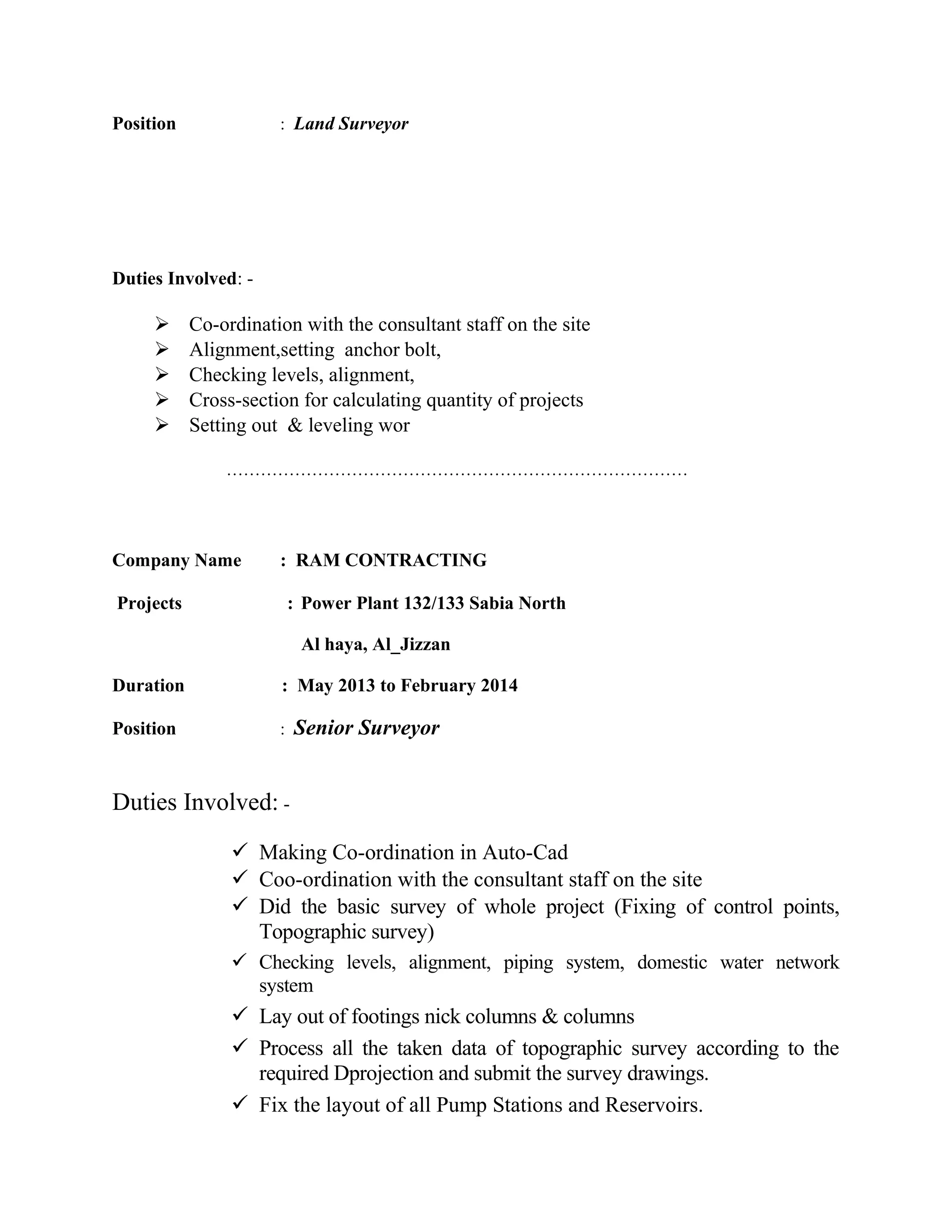 Position : Land Surveyor
Duties Involved: -
 Co-ordination with the consultant staff on the site
 Alignment,setting anchor bolt,
 Checking levels, alignment,
 Cross-section for calculating quantity of projects
 Setting out & leveling wor
………………………………………………………………………
Company Name : RAM CONTRACTING
Projects : Power Plant 132/133 Sabia North
Al haya, Al_Jizzan
Duration : May 2013 to February 2014
Position : Senior Surveyor
Duties Involved: -
 Making Co-ordination in Auto-Cad
 Coo-ordination with the consultant staff on the site
 Did the basic survey of whole project (Fixing of control points,
Topographic survey)
 Checking levels, alignment, piping system, domestic water network
system
 Lay out of footings nick columns & columns
 Process all the taken data of topographic survey according to the
required Dprojection and submit the survey drawings.
 Fix the layout of all Pump Stations and Reservoirs.
 