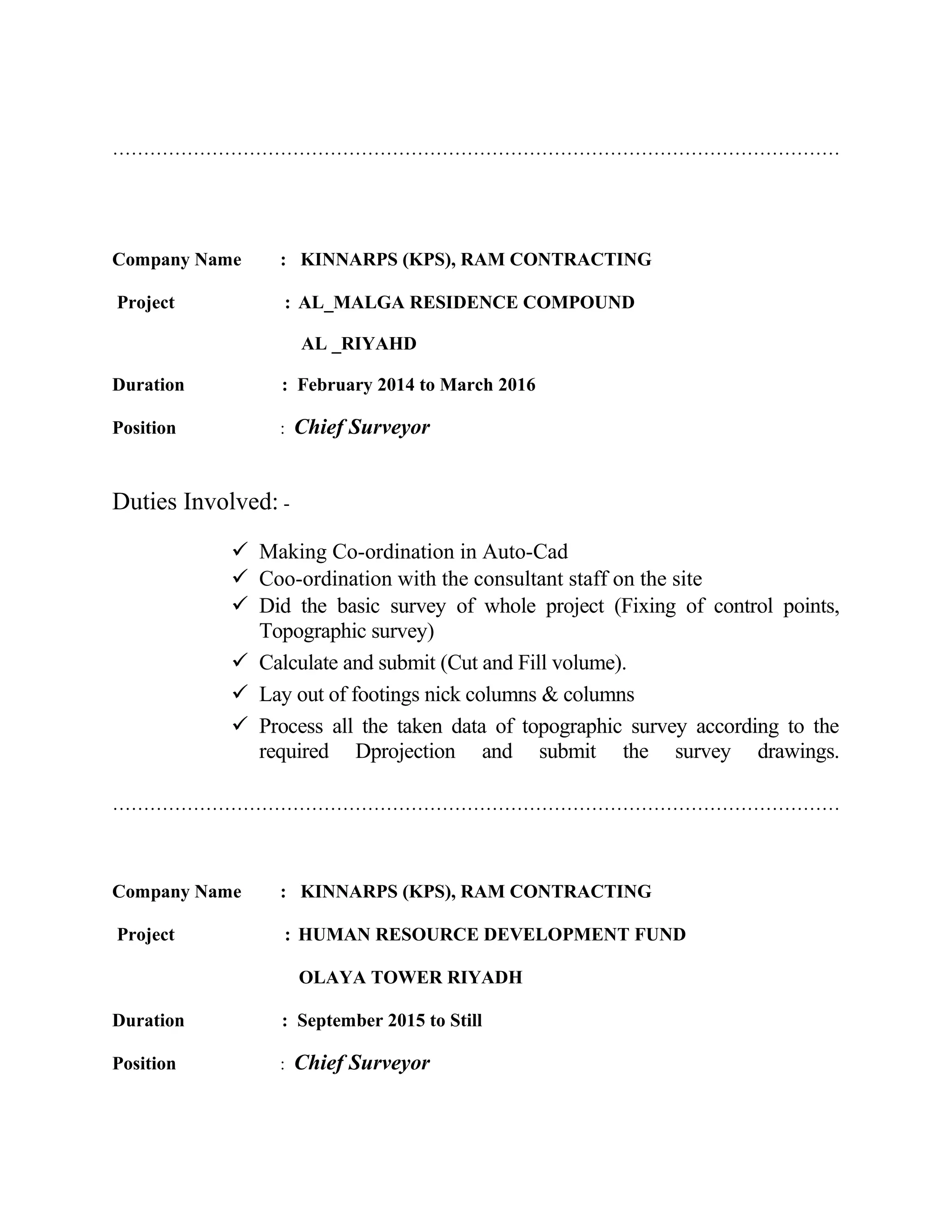 ………………………………………………………………………………………………………
Company Name : KINNARPS (KPS), RAM CONTRACTING
Project : AL_MALGA RESIDENCE COMPOUND
AL _RIYAHD
Duration : February 2014 to March 2016
Position : Chief Surveyor
Duties Involved: -
 Making Co-ordination in Auto-Cad
 Coo-ordination with the consultant staff on the site
 Did the basic survey of whole project (Fixing of control points,
Topographic survey)
 Calculate and submit (Cut and Fill volume).
 Lay out of footings nick columns & columns
 Process all the taken data of topographic survey according to the
required Dprojection and submit the survey drawings.
………………………………………………………………………………………………………
Company Name : KINNARPS (KPS), RAM CONTRACTING
Project : HUMAN RESOURCE DEVELOPMENT FUND
OLAYA TOWER RIYADH
Duration : September 2015 to Still
Position : Chief Surveyor
 