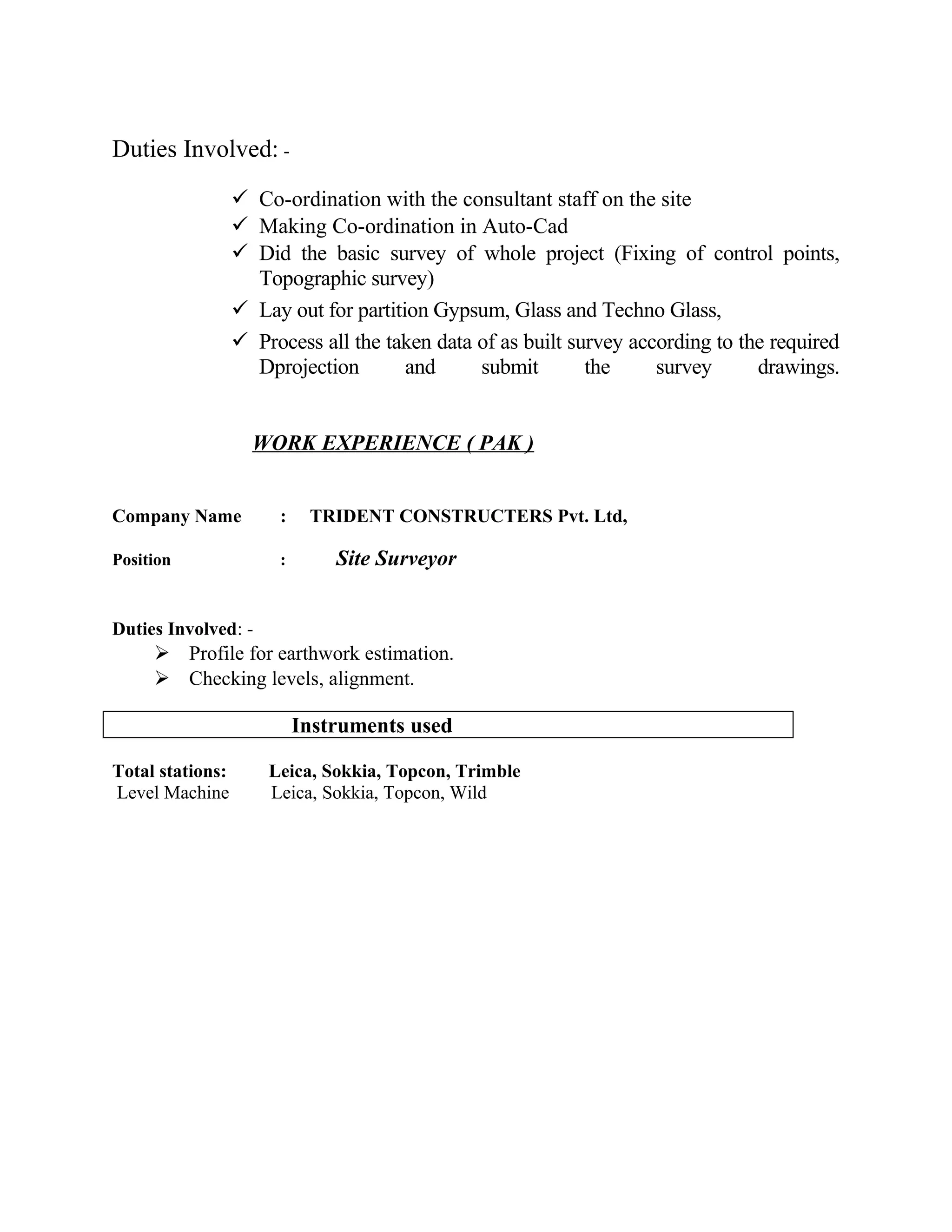 Duties Involved: -
 Co-ordination with the consultant staff on the site
 Making Co-ordination in Auto-Cad
 Did the basic survey of whole project (Fixing of control points,
Topographic survey)
 Lay out for partition Gypsum, Glass and Techno Glass,
 Process all the taken data of as built survey according to the required
Dprojection and submit the survey drawings.
WORK EXPERIENCE ( PAK )
Company Name : TRIDENT CONSTRUCTERS Pvt. Ltd,
Position : Site Surveyor
Duties Involved: -
 Profile for earthwork estimation.
 Checking levels, alignment.
Instruments used
Total stations: Leica, Sokkia, Topcon, Trimble
Level Machine Leica, Sokkia, Topcon, Wild
 