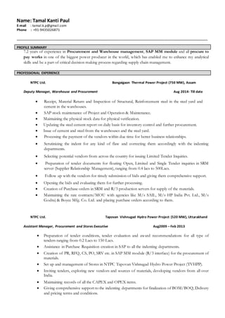 Name: Tamal Kanti Paul
E-mail : tamal.k.p@gmail.com
Phone :: +91-9435026871
____________________________________________________________________________________
PROFILE SUMMARY
7.2 years of experience in Procurement and Warehouse management, SAP MM module and all procure to
pay works in one of the biggest power producer in the world, which has enabled me to enhance my analytical
skills and be a part of critical decision making process regarding supply chain management.
PROFESSIONAL EXPERIENCE
NTPC Ltd. Bongaigaon Thermal Power Project (750 MW), Assam
Deputy Manager, Warehouse and Procurement Aug 2014- Till date
 Receipt, Material Return and Inspection of Structural, Reinforcement steel in the steel yard and
cement in the warehouses.
 SAP stock maintenance of Project and Operation & Maintenance.
 Maintaining the physical stock data for physical verification.
 Updating the steel cement report on daily basis for inventory control and further procurement.
 Issue of cement and steel from the warehouses and the steel yard.
 Processing the payment of the vendors within due time for better business relationships.
 Scrutinizing the indent for any kind of flaw and correcting them accordingly with the indenting
departments.
 Selecting potential vendors from across the country for issuing Limited Tender Inquiries.
 Preparation of tender documents for floating Open, Limited and Single Tender inquiries in SRM
server (Supplier Relationship Management), ranging from 0.4 lacs to 500Lacs.
 Follow up with the vendors for timely submission of bids and giving them comprehensive support.
 Opening the bids and evaluating them for further processing.
 Creation of Purchase orders in SRM and R/3 production servers for supply of the materials.
 Maintaining the rate contracts/MOU with agencies like M/s SAIL, M/s HP India Pvt. Ltd., M/s
Godrej & Boyce Mfg. Co. Ltd. and placing purchase orders according to them.
NTPC Ltd. Tapovan Vishnugad Hydro Power Project (520 MW), Uttarakhand
Assistant Manager, Procurement and Stores Executive Aug2009 – Feb 2013
 Preparation of tender conditions, tender evaluation and award recommendations for all type of
tenders ranging from 0.2 Lacs to 150 Lacs.
 Assistance in Purchase Requisition creation in SAP to all the indenting departments.
 Creation of PR, RFQ, CS, PO, SRV etc. in SAP MM module (R/3 interface) for the procurement of
materials.
 Set up and management of Stores in NTPC Tapovan Vishnugad Hydro Power Project (TVHPP).
 Inviting tenders, exploring new vendors and sources of materials, developing vendors from all over
India.
 Maintaining records of all the CAPEX and OPEX items.
 Giving comprehensive support to the indenting departments for finalization of BOM/BOQ, Delivery
and pricing terms and conditions.
 