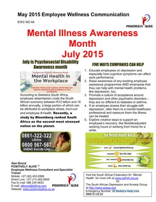 May 2015 Employee Wellness Communication
EWC NO 64
Mental Illness Awareness
Month
July 2015
July is Psychosocial Disability
Awareness month
According to Statistics South Africa,
employee absenteeism costs the South
African economy between R12 billion and 16
billion annually, a large portion of which can
be attributed to workplace stress, burn-out
and employee ill health. Recently, a
study by Bloomberg ranked South
Africa as the second most stressed
nation on the planet.
FIVE WAYS COMPANIES CAN HELP
1. Educate employees on depression and
especially how cognitive symptoms can affect
work performance.
2. Raise awareness of any existing employee
assistance programmes AND emphasise that
they can help with mental health problems,
like depression, too.
3. Promote a culture of acceptance around
depression and other psychiatric disorders –
they are no different to diabetes or asthma.
4. If an employee shares their struggle with
depression, refer them to a mental healthcare
professional and reassure them the illness
can be treated.
5. Explore creative ways to support an
employee’s recovery, like flexible/adjusted
working hours or working from home for a
while.
Alan Brand
POSITIVELY ALIVE cc
Employee Wellness Consultant and Specialist
Trainer
Mobile: +27 (82) 453-0560
Direct Line: +27 (11) 482-5605
Fax to mail: 086 245 6833
E-mail: albrand@iafrica.com
Website: www.positivelyalive.co.za
Visit the South African Federation for Mental
Health for more info at www.safmh.org.za
Or
The South African Depression and Anxiety Group
at http://www.sadag.org/
Emergency Number: Dr Reddy's Help Line
0800 21 22 23
 