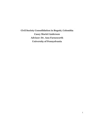 1	
  
	
  
Civil Society Consolidation in Bogotá, Colombia
Casey Mariel Anderson
Advisor: Dr. Ann Farnsworth
University of Pennyslvania
 