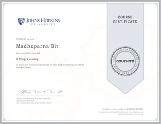 EDUCA
T
ION FOR EVE
R
YONE
CO
U
R
S
E
C E R T I F
I
C
A
TE
COURSE
CERTIFICATE
FEBRUARY 24, 2016
Madhuparna Bit
R Programming
an online non-credit course authorized by Johns Hopkins University and offered
through Coursera
has successfully completed
Jeff Leek, PhD; Roger Peng, PhD; Brian Caffo, PhD
Department of Biostatistics
Johns Hopkins Bloomberg School of Public Health
Verify at coursera.org/verify/KLXQ6LNPUVBT
Coursera has confirmed the identity of this individual and
their participation in the course.
 