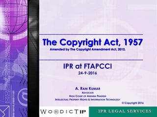 _____________________________
The Copyright Act, 1957
Amended by The Copyright Amendment Act, 2012.
_____________________________
IPR at FTAPCCI
24-9-2016
A. RAM KUMAR
ADVOCATE
HIGH COURT OF ANDHRA PRADESH
INTELLECTUAL PROPERTY RIGHTS & INFORMATION TECHNOLOGY
© Copyright 2016
 