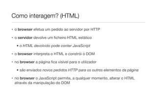 Como interagem? (HTML)
• o browser efetua um pedido ao servidor por HTTP
• o servidor devolve um ﬁcheiro HTML estático
• o HTML devolvido pode conter JavaScript
• o browser interpreta o HTML e constrói o DOM
• no browser a página ﬁca visível para o utilizador
• são enviados novos pedidos HTTP para os outros elementos da página
• no browser o JavaScript permite, a qualquer momento, alterar o HTML
através da manipulação do DOM
 