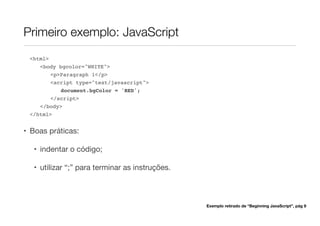 Primeiro exemplo: JavaScript
<html>
<body bgcolor="WHITE">
<p>Paragraph 1</p>
<script type="text/javascript">
document.bgColor = 'RED';
</script>
</body>
</html>
• Boas práticas:
• indentar o código;
• utilizar “;” para terminar as instruções.
Exemplo retirado de “Beginning JavaScript”, pág 9
 