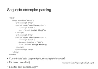 Segundo exemplo: parsing
<html>
<body bgcolor="WHITE">
<p>Paragraph 1</p>
<script type="text/javascript">
// Script block 1
alert("First Script Block");
</script>
<p>Paragraph 2</p>
<script type="text/javascript">
// Script block 2
document.bgColor = "RED";
alert("Second Script Block");
</script>
<p>Paragraph 3</p>
</body>
</html>
• Como é que esta página é processada pelo browser?
• Escrever com alert();
• E se for com console.log()?
Exemplo retirado de “Beginning JavaScript”, pág 10
 