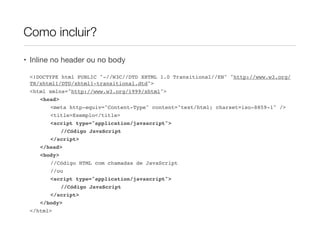 • Inline no header ou no body
<!DOCTYPE html PUBLIC "-//W3C//DTD XHTML 1.0 Transitional//EN" "http://www.w3.org/
TR/xhtml1/DTD/xhtml1-transitional.dtd">
<html xmlns="http://www.w3.org/1999/xhtml">
<head>
<meta http-equiv="Content-Type" content="text/html; charset=iso-8859-1" />
<title>Exemplo</title>
<script type="application/javascript">
//Código JavaScript
</script>
</head>
<body>
//Código HTML com chamadas de JavaScript
//ou
<script type="application/javascript">
//Código JavaScript
</script>
</body>
</html>
Como incluir?
 