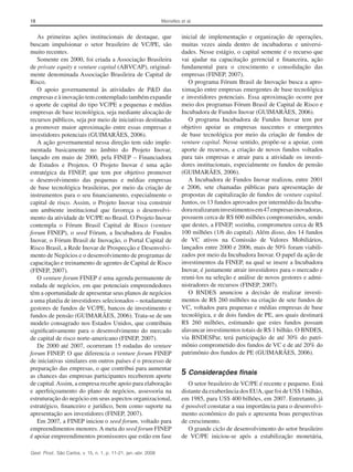 18 Meirelles et al.
Gest. Prod., São Carlos, v. 15, n. 1, p. 11-21, jan.-abr. 2008
inicial de implementação e organização de operações,
muitas vezes ainda dentro de incubadoras e universi-
dades. Nesse estágio, o capital semente é o recurso que
vai ajudar na capacitação gerencial e financeira, ação
fundamental para o crescimento e consolidação das
empresas (FINEP, 2007).
O programa Fórum Brasil de Inovação busca a apro-
ximação entre empresas emergentes de base tecnológica
e investidores potenciais. Essa aproximação ocorre por
meio dos programas Fórum Brasil de Capital de Risco e
Incubadora de Fundos Inovar (GUIMARÃES, 2006).
O programa Incubadora de Fundos Inovar tem por
objetivo apoiar as empresas nascentes e emergentes
de base tecnológica por meio da criação de fundos de
venture capital. Nesse sentido, propõe-se a apoiar, com
aporte de recursos, a criação de novos fundos voltados
para tais empresas e atrair para a atividade os investi-
dores institucionais, especialmente os fundos de pensão
(GUIMARÃES, 2006).
A Incubadora de Fundos Inovar realizou, entre 2001
e 2006, sete chamadas públicas para apresentação de
propostas de capitalização de fundos de venture capital.
Juntos, os 13 fundos aprovados por intermédio da Incuba-
dorarealizaraminvestimentosem47empresasinovadoras,
possuem cerca de R$ 600 milhões comprometidos, sendo
que destes, a FINEP, sozinha, comprometeu cerca de R$
100 milhões (1/6 do capital). Além disso, dos 14 fundos
de VC ativos na Comissão de Valores Mobiliários,
lançados entre 2000 e 2006, mais de 50% foram viabili-
zados por meio da Incubadora Inovar. O papel da ação de
investimentos da FINEP, na qual se insere a Incubadora
Inovar, é justamente atrair investidores para o mercado e
reuni-los na seleção e análise de novos gestores e admi-
nistradores de recursos (FINEP, 2007).
O BNDES anunciou a decisão de realizar investi-
mentos de R$ 260 milhões na criação de sete fundos de
VC, voltados para pequenas e médias empresas de base
tecnológica, e de dois fundos de PE, aos quais destinará
R$ 260 milhões, estimando que estes fundos possam
alavancar investimentos totais de R$ 1 bilhão. O BNDES,
via BNDESPar, terá participação de até 30% do patri-
mônio comprometido dos fundos de VC e de até 20% do
patrimônio dos fundos de PE (GUIMARÃES, 2006).
5	Considerações finais
O setor brasileiro de VC/PE é recente e pequeno. Está
distante da exuberância dos EUA, que foi de US$ 1 bilhão,
em 1985, para US$ 400 bilhões, em 2007. Entretanto, já
é possível constatar a sua importância para o desenvolvi-
mento econômico do país e apresenta boas perspectivas
de crescimento.
O grande ciclo de desenvolvimento do setor brasileiro
de VC/PE iniciou-se após a estabilização monetária,
As primeiras ações institucionais de destaque, que
buscam impulsionar o setor brasileiro de VC/PE, são
muito recentes.
Somente em 2000, foi criada a Associação Brasileira
de private equity e venture capital (ABVCAP), original-
mente denominada Associação Brasileira de Capital de
Risco.
O apoio governamental às atividades de P&D das
empresas e à inovação tem contemplado também expandir
o aporte de capital do tipo VC/PE a pequenas e médias
empresas de base tecnológica, seja mediante alocação de
recursos públicos, seja por meio de iniciativas destinadas
a promover maior aproximação entre essas empresas e
investidores potenciais (GUIMARÃES, 2006).
A ação governamental nessa direção tem sido imple-
mentada basicamente no âmbito do Projeto Inovar,
lançado em maio de 2000, pela FINEP – Financiadora
de Estudos e Projetos. O Projeto Inovar é uma ação
estratégica da FINEP, que tem por objetivo promover
o desenvolvimento das pequenas e médias empresas
de base tecnológica brasileiras, por meio da criação de
instrumentos para o seu financiamento, especialmente o
capital de risco. Assim, o Projeto Inovar visa construir
um ambiente institucional que favoreça o desenvolvi-
mento da atividade de VC/PE no Brasil. O Projeto Inovar
contempla o Fórum Brasil Capital de Risco (venture
forum FINEP), o seed Fórum, a Incubadora de Fundos
Inovar, o Fórum Brasil de Inovação, o Portal Capital de
Risco Brasil, a Rede Inovar de Prospecção e Desenvolvi-
mento de Negócios e o desenvolvimento de programas de
capacitação e treinamento de agentes de Capital de Risco
(FINEP, 2007).
O venture forum FINEP é uma agenda permanente de
rodada de negócios, em que potenciais empreendedores
têm a oportunidade de apresentar seus planos de negócios
a uma platéia de investidores selecionados – notadamente
gestores de fundos de VC/PE, bancos de investimento e
fundos de pensão (GUIMARÃES, 2006). Trata-se de um
modelo consagrado nos Estados Unidos, que contribuiu
significativamente para o desenvolvimento do mercado
de capital de risco norte-americano (FINEP, 2007).
De 2000 até 2007, ocorreram 15 rodadas do venture
forum FINEP. O que diferencia o venture forum FINEP
de iniciativas similares em outros países é o processo de
preparação das empresas, o que contribui para aumentar
as chances das empresas participantes receberem aporte
de capital.Assim, a empresa recebe apoio para elaboração
e aperfeiçoamento do plano de negócios, assessoria na
estruturação do negócio em seus aspectos organizacional,
estratégico, financeiro e jurídico, bem como suporte na
apresentação aos investidores (FINEP, 2007).
Em 2007, a FINEP iniciou o seed forum, voltado para
empreendimentos menores.A meta do seed forum FINEP
é apoiar empreendimentos promissores que estão em fase
 
