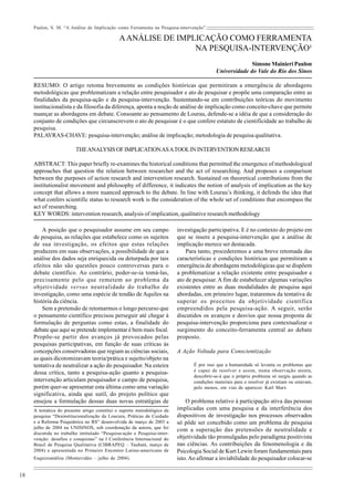 Paulon, S. M. “A Análise de Implicação como Ferramenta na Pesquisa-intervenção”. 
18 
A ANÁLISE DE IMPLICAÇÃO COMO FERRAMENTA 
NA PESQUISA-INTERVENÇÃO¹ 
Simone Mainieri Paulon 
Universidade do Vale do Rio dos Sinos 
RESUMO: O artigo retoma brevemente as condições históricas que permitiram a emergência de abordagens 
metodológicas que problematizam a relação entre pesquisador e ato de pesquisar e propõe uma comparação entre as 
finalidades da pesquisa-ação e da pesquisa-intervenção. Sustentando-se em contribuições teóricas do movimento 
institucionalista e da filosofia da diferença, aponta a noção de análise de implicação como conceito-chave que permite 
nuançar as abordagens em debate. Consoante ao pensamento de Lourau, defende-se a idéia de que a consideração do 
conjunto de condições que circunscrevem o ato de pesquisar é o que confere estatuto de cientificidade ao trabalho de 
pesquisa. 
PALAVRAS-CHAVE: pesquisa-intervenção; análise de implicação; metodologia de pesquisa qualitativa. 
THE ANALYSIS OF IMPLICATION AS A TOOL IN INTERVENTION RESEARCH 
ABSTRACT: This paper briefly re-examines the historical conditions that permitted the emergence of methodological 
approaches that question the relation between researcher and the act of researching. And proposes a comparison 
between the purposes of action research and intervention research. Sustained on theoretical contributions from the 
institutionalist movement and philosophy of difference, it indicates the notion of analysis of implication as the key 
concept that allows a more nuanced approach to the debate. In line with Lourau’s thinking, it defends the idea that 
what confers scientific status to research work is the consideration of the whole set of conditions that encompass the 
act of researching. 
KEY WORDS: intervention research, analysis of implication, qualitative research methodology 
A posição que o pesquisador assume em seu campo 
de pesquisa, as relações que estabelece como os sujeitos 
de sua investigação, os efeitos que estas relações 
produzem em suas observações, a possibilidade de que a 
análise dos dados seja enriquecida ou deturpada por tais 
efeitos não são questões pouco controversas para o 
debate científico. Ao contrário, poder-se-ia tomá-las, 
precisamente pelo que remetem ao problema da 
objetividade versus neutralidade do trabalho de 
investigação, como uma espécie de tendão de Aquiles na 
história da ciência. 
Sem a pretensão de retomarmos o longo percurso que 
o pensamento científico precisou perseguir até chegar à 
formulação de perguntas como estas, a finalidade do 
debate que aqui se pretende implementar é bem mais focal. 
Propõe-se partir dos avanços já provocados pelas 
pesquisas participativas, em função de suas críticas às 
concepções conservadoras que regiam as ciências sociais, 
as quais dicotomizavam teoria/prática e sujeito/objeto na 
tentativa de neutralizar a ação do pesquisador. Na esteira 
dessa crítica, tanto a pesquisa-ação quanto a pesquisa-intervenção 
articulam pesquisador e campo de pesquisa, 
porém quer-se apresentar esta última como uma variação 
significativa, ainda que sutil, do projeto político que 
ensejou a formulação dessas duas novas estratégias de 
investigação participativa. E é no contexto do projeto em 
que se insere a pesquisa-intervenção que a análise de 
implicação merece ser destacada. 
Para tanto, procederemos a uma breve retomada das 
características e condições históricas que permitiram a 
emergência de abordagens metodológicas que se dispõem 
a problematizar a relação existente entre pesquisador e 
ato de pesquisar. A fim de estabelecer algumas variações 
existentes entre as duas modalidades de pesquisa aqui 
abordadas, em primeiro lugar, trataremos da tentativa de 
superar os preceitos da objetividade científica 
empreendidos pela pesquisa-ação. A seguir, serão 
discutidos os avanços e desvios que nossa proposta de 
pesquisa-intervenção proporciona para contextualizar o 
surgimento do conceito-ferramenta central ao debate 
proposto. 
A Ação Voltada para Conscientização 
É por isso que a humanidade só levanta os problemas que 
é capaz de resolver e assim, numa observação atenta, 
descobrir-se-á que o próprio problema só surgiu quando as 
condições materiais para o resolver já existiam ou estavam, 
pelo menos, em vias de aparecer. Karl Marx 
O problema relativo à participação ativa das pessoas 
implicadas com uma pesquisa e da interferência dos 
dispositivos de investigação nos processos observados 
só pôde ser concebido como um problema de pesquisa 
com a superação das pretensões de neutralidade e 
objetividade tão promulgadas pelo paradigma positivista 
nas ciências. As contribuições da fenomenologia e da 
Psicologia Social de Kurt Lewin foram fundamentais para 
isto. Ao afirmar a inviabilidade do pesquisador colocar-se 
A temática do presente artigo constitui o suporte metodológico da 
pesquisa “Desinstitucionalização da Loucura, Práticas de Cuidado 
e a Reforma Psiquiátrica no RS” desenvolvida de março de 2003 a 
julho de 2004 na UNISINOS, sob coordenação da autora, que foi 
discutida no trabalho intitulado “Pesquisa-ação e Pesquisa-inter-venção: 
desafios e conquistas” na I Conferência Internacional do 
Brasil de Pesquisa Qualitativa (CIBRAPEQ – Taubaté, março de 
2004) e apresentada no Primeiro Encontro Latino-americano de 
Esquizoanálise (Montevidéo – julho de 2004). 
 