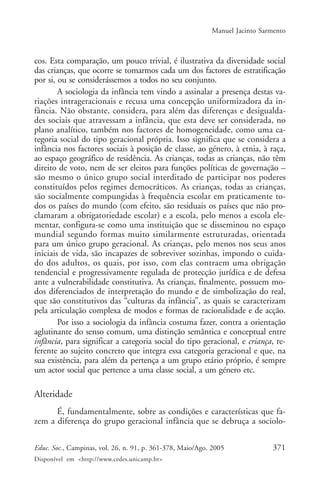 Manuel Jacinto Sarmento



cos. Esta comparação, um pouco trivial, é ilustrativa da diversidade social
das crianças, que ocorre se tomarmos cada um dos factores de estratificação
por si, ou se considerássemos a todos no seu conjunto.
        A sociologia da infância tem vindo a assinalar a presença destas va-
riações intrageracionais e recusa uma concepção uniformizadora da in-
fância. Não obstante, considera, para além das diferenças e desigualda-
des sociais que atravessam a infância, que esta deve ser considerada, no
plano analítico, também nos factores de homogeneidade, como uma ca-
tegoria social do tipo geracional própria. Isso significa que se considera a
infância nos factores sociais à posição de classe, ao género, à etnia, à raça,
ao espaço geográfico de residência. As crianças, todas as crianças, não têm
direito de voto, nem de ser eleitos para funções políticas de governação –
são mesmo o único grupo social interditado de participar nos poderes
constituídos pelos regimes democráticos. As crianças, todas as crianças,
são socialmente compungidas à frequência escolar em praticamente to-
dos os países do mundo (com efeito, são residuais os países que não pro-
clamaram a obrigatoriedade escolar) e a escola, pelo menos a escola ele-
mentar, configura-se como uma instituição que se disseminou no espaço
mundial segundo formas muito similarmente estruturadas, orientada
para um único grupo geracional. As crianças, pelo menos nos seus anos
iniciais de vida, são incapazes de sobreviver sozinhas, impondo o cuida-
do dos adultos, os quais, por isso, com elas contraem uma obrigação
tendencial e progressivamente regulada de protecção jurídica e de defesa
ante a vulnerabilidade constitutiva. As crianças, finalmente, possuem mo-
dos diferenciados de interpretação do mundo e de simbolização do real,
que são constitutivos das “culturas da infância”, as quais se caracterizam
pela articulação complexa de modos e formas de racionalidade e de acção.
        Por isso a sociologia da infância costuma fazer, contra a orientação
aglutinante do senso comum, uma distinção semântica e conceptual entre
infância, para significar a categoria social do tipo geracional, e criança, re-
ferente ao sujeito concreto que integra essa categoria geracional e que, na
sua existência, para além da pertença a um grupo etário próprio, é sempre
um actor social que pertence a uma classe social, a um género etc.

Alteridade
      É, fundamentalmente, sobre as condições e características que fa-
zem a diferença do grupo geracional infância que se debruça a sociolo-

Educ. Soc., Campinas, vol. 26, n. 91, p. 361-378, Maio/Ago. 2005              371
Disponível em <http://www.cedes.unicamp.br>
 