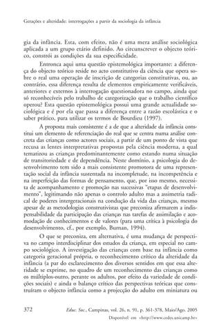 Gerações e alteridade: interrogações a partir da sociologia da infância



gia da infância. Esta, com efeito, não é uma mera análise sociológica
aplicada a um grupo etário definido. Ao circunscrever o objecto teóri-
co, constrói as condições da sua especificidade.
       Entronca aqui uma questão epistemológica importante: a diferen-
ça do objecto teórico reside no acto constitutivo da ciência que opera so-
bre o real uma operação de inscrição de categorias constitutivas, ou, ao
contrário, essa diferença resulta de elementos empiricamente verificáveis,
anteriores e externos à interrogação questionadora no campo, ainda que
só reconhecíveis pelo trabalho de categorização que o trabalho científico
operou? Esta questão epistemológica possui uma grande actualidade so-
ciológica e é por ela que passa a diferença entre a razão escolástica e o
saber prático, para utilizar os termos de Bourdieu (1997).
       A proposta mais consistente é a de que a alteridade da infância cons-
titui um elemento de referenciação do real que se centra numa análise con-
creta das crianças como actores sociais, a partir de um ponto de vista que
recusa as lentes interpretativas propostas pela ciência moderna, a qual
tematizou as crianças predominantemente como estando numa situação
de transitoriedade e de dependência. Neste domínio, a psicologia do de-
senvolvimento tem sido a mais consistente promotora de uma represen-
tação social da infância sustentada na incompletude, na incompetência e
na imperfeição das formas de pensamento, que, por isso mesmo, necessi-
ta de acompanhamento e promoção nas sucessivas “etapas de desenvolvi-
mento”, legitimando não apenas o controlo adulto mas a assimetria radi-
cal de poderes intergeracionais na condução da vida das crianças, mesmo
apesar de as metodologias construtivistas que preconiza afirmarem a indis-
pensabilidade da participação das crianças nas tarefas de assimilação e aco-
modação de conhecimentos e de valores (para uma crítica à psicologia do
desenvolvimento, cf., por exemplo, Burnan, 1994).
       O que se preconiza, em alternativa, é uma mudança de perspecti-
va no campo interdisciplinar dos estudos da criança, em especial no cam-
po sociológico. A investigação das crianças com base na infância como
categoria geracional própria, o reconhecimento crítico da alteridade da
infância (a par do esclarecimento dos diversos sentidos em que essa alte-
ridade se exprime, no quadro de um reconhecimento das crianças como
os múltiplos-outro, perante os adultos, por efeito da variedade de condi-
ções sociais) e ainda o balanço crítico das perspectivas teóricas que cons-
truíram o objecto infância como a projecção do adulto em miniatura ou


372                   Educ. Soc., Campinas, vol. 26, n. 91, p. 361-378, Maio/Ago. 2005
                                            Disponível em <http://www.cedes.unicamp.br>
 